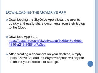 DOWNLOADING THE SKYDRIVE APP
   Downloading the SkyDrive App allows the user to
    quickly and easily share documents from their laptop
    to the Cloud.

   Download App here:
    https://apps.live.com/skydrive/app/9a65e47d-606a-
    4816-a246-90f54bf7a3ea

   After creating a document on your desktop, simply
    select “Save As” and the Skydrive option will appear
    as one of your choices for storage.
 