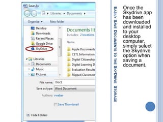 Once the




EASILY SAVE DOCUMENTS TO THE SKYDRIVE STORAGE
                                                Skydrive app
                                                has been
                                                downloaded
                                                and installed
                                                to your
                                                desktop
                                                computer,
                                                simply select
                                                the Skydrive
                                                option when
                                                saving a
                                                document.
 