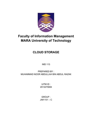 Faculty of Information Management
MARA University of Technology
CLOUD STORAGE
IMD 113
PREPARED BY :
MUHAMMAD NOOR ABDULLAH BIN ABDUL RAZAK
UITM ID :
2013275684
GROUP :
JIM1101 – C
 