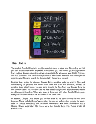 The Goals
The goal of Google Drive is to provide a central place to store your files online so that
you can access them from anywhere. Additionally, you can access your Google Drive
from multiple devices, since the software is available for Windows, Mac OS X, Android,
and iOS platforms. The service also provides a web-based interface that allows you to
organize your files and search for documents by filename or content.
Besides that, online file storage, Google Drive provides tools for sharing files and
collaborating on projects with other users over the Web. For example, instead of
emailing large attachments, you can send links to the files from your Google Drive to
one or more users. You can also use the web-based Google Docs applications to create
or edit documents online. When you share a document with other Google Drive users,
everyone can view and edit the document at the same time.
In addition, Google Drive allows you to view over 30 file types directly in your web
browser. These include Google's proprietary formats, as well as other popular file types,
such as Adobe Photoshop and Illustrator documents. For more information about
Google Drive's proprietary file types, view the Google Drive File Types article at
FileInfo.com.
 