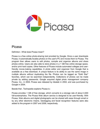 Picasa
Definition - What does Picasa mean?
Picasa is a free online photo-sharing tool provided by Google. Once a user downloads
Picasa, it automatically locates photos on the user's PC and moves them to Picasa. The
program then allows users to edit photos, compile and organize albums and share
photos online. Users are also able to store photos in a 1 GB free online storage space,
and/or print hard copies. Other features of Picasa include automated collages and user-
friendly movie-making capabilities. A photo editor and organizer from Google that is
available as a free download. A unique feature is its ability to use the same image in
multiple albums without duplicating the file. Photos can be tagged as "Gold Star"
favorites, which can be searched independently. Collections of photos can be made
private by adding passwords. Google acquired digital photo management company
Picasa, Inc., in 2004. Picasa was released by Idealab in 2002, and was purchased by
Google in 2004.
Beside that , Techopedia explains Picasa is :
Picasa provides 1 GB of free storage, which converts to a storage rate of about 4,000
full-screenphotos. The Picasa Web album service is designed to be user-friendly. With
Picasa, Web albums and digital photographs can be shared with ease through email or
by any other electronic means. Geotagging and facial recognition features were also
added to the program in 2007 and 2008, respectively.
 