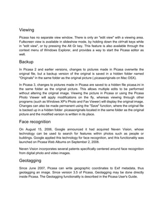 Viewing
Picasa has no separate view window. There is only an "edit view" with a viewing area.
Fullscreen view is available in slideshow mode, by holding down the ctrl+alt keys while
in "edit view", or by pressing the Alt Gr key. This feature is also available through the
context menu of Windows Explorer, and provides a way to start the Picasa editor as
well.
Backup
In Picasa 2 and earlier versions, changes to pictures made in Picasa overwrite the
original file, but a backup version of the original is saved in a hidden folder named
"Originals" in the same folder as the original picture (.picasaoriginals on Mac OSX).
In Picasa 3, changes to pictures made in Picasa are saved to a hidden file picasa.ini in
the same folder as the original picture. This allows multiple edits to be performed
without altering the original image. Viewing the picture in Picasa or using the Picasa
Photo Viewer will apply modifications on the fly, whereas viewing through other
programs (such as Windows XP's Photo and Fax Viewer) will display the original image.
Changes can also be made permanent using the "Save" function, where the original file
is backed up in a hidden folder .picasaoriginals located in the same folder as the original
picture and the modified version is written in its place.
Face recognition
On August 15, 2006, Google announced it had acquired Neven Vision, whose
technology can be used to search for features within photos such as people or
buildings. Google applied this technology for face recognition, and this functionality was
launched on Picasa Web Albums on September 2, 2008.
Neven Vision incorporates several patents specifically centered around face recognition
from digital photo and video images.
Geotagging
Since June 2007, Picasa can write geographic coordinates to Exif metadata, thus
geotagging an image. Since version 3.5 of Picasa, Geotagging may be done directly
inside Picasa. The Geotagging functionality is described in the Picasa User's Guide.
 