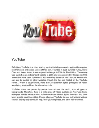 YouTube
Definition - YouTube is a video sharing service that allows users to watch videos posted
by other users and upload videos of their own. Founded in 2005 by Chad Hurley, Steve
Chen and Jawed Karim, it was acquired by Google in 2006 for $1.65 billion. The service
was started as an independent website in 2005 and was acquired by Google in 2006.
Videos that have been uploaded to YouTube may appear on the YouTube website and
can also be posted on other websites, though the files are hosted on the YouTube
server. . Within a couple years, more than 25 quadrillion bytes (petabytes) of videos
were being streamed from the site each month.
YouTube videos are posted by people from all over the world, from all types of
backgrounds. Therefore, there is a wide range of videos available on YouTube. Some
examples include amateur films, homemade music videos, sports bloopers, and other
funny events caught on video. People also use YouTube to post instructional videos,
such as step-by-step computer help, do-it-yourself guides, and other how-to videos.
 