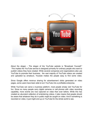 About the slogan - The slogan of the YouTube website is "Broadcast Yourself."
This implies the YouTube service is designed primarily for ordinary people who want to
publish videos they have created. While several companies and organizations also use
YouTube to promote their business, the vast majority of YouTube videos are created
and uploaded by amateurs. Youtube makes the people easy to find some video.
Since Google offers revenue sharing for advertisement clicks generated on video
pages, some users have been able to turn YouTube into a profitable enterprise.
While YouTube can serve a business platform, most people simply visit YouTube for
fun. Since so many people carry digital cameras or cell phones with video recording
capability, more events are now captured on video than ever before. While this has
created an abundant collection of entertaining videos, it also means that people should
be aware that whatever they do in public might be caught on video. And if something is
recorded on video, it just might end up on YouTube for the whole world to see.
 