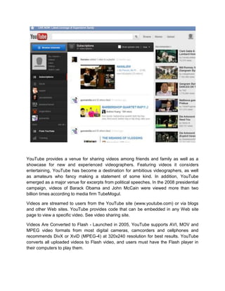 YouTube provides a venue for sharing videos among friends and family as well as a
showcase for new and experienced videographers. Featuring videos it considers
entertaining, YouTube has become a destination for ambitious videographers, as well
as amateurs who fancy making a statement of some kind. In addition, YouTube
emerged as a major venue for excerpts from political speeches. In the 2008 presidential
campaign, videos of Barack Obama and John McCain were viewed more than two
billion times according to media firm TubeMogul.
Videos are streamed to users from the YouTube site (www.youtube.com) or via blogs
and other Web sites. YouTube provides code that can be embedded in any Web site
page to view a specific video. See video sharing site.
Videos Are Converted to Flash - Launched in 2005, YouTube supports AVI, MOV and
MPEG video formats from most digital cameras, camcorders and cellphones and
recommends DivX or XviD (MPEG-4) at 320x240 resolution for best results. YouTube
converts all uploaded videos to Flash video, and users must have the Flash player in
their computers to play them.
 