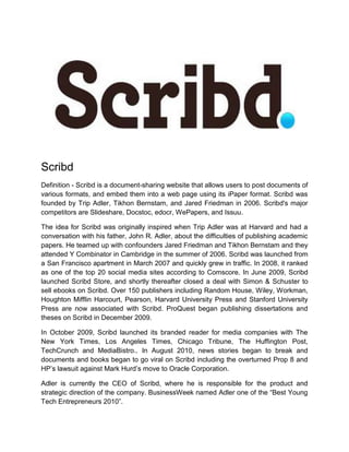 Scribd
Definition - Scribd is a document-sharing website that allows users to post documents of
various formats, and embed them into a web page using its iPaper format. Scribd was
founded by Trip Adler, Tikhon Bernstam, and Jared Friedman in 2006. Scribd's major
competitors are Slideshare, Docstoc, edocr, WePapers, and Issuu.
The idea for Scribd was originally inspired when Trip Adler was at Harvard and had a
conversation with his father, John R. Adler, about the difficulties of publishing academic
papers. He teamed up with confounders Jared Friedman and Tikhon Bernstam and they
attended Y Combinator in Cambridge in the summer of 2006. Scribd was launched from
a San Francisco apartment in March 2007 and quickly grew in traffic. In 2008, it ranked
as one of the top 20 social media sites according to Comscore. In June 2009, Scribd
launched Scribd Store, and shortly thereafter closed a deal with Simon & Schuster to
sell ebooks on Scribd. Over 150 publishers including Random House, Wiley, Workman,
Houghton Mifflin Harcourt, Pearson, Harvard University Press and Stanford University
Press are now associated with Scribd. ProQuest began publishing dissertations and
theses on Scribd in December 2009.
In October 2009, Scribd launched its branded reader for media companies with The
New York Times, Los Angeles Times, Chicago Tribune, The Huffington Post,
TechCrunch and MediaBistro.. In August 2010, news stories began to break and
documents and books began to go viral on Scribd including the overturned Prop 8 and
HP’s lawsuit against Mark Hurd’s move to Oracle Corporation.
Adler is currently the CEO of Scribd, where he is responsible for the product and
strategic direction of the company. BusinessWeek named Adler one of the “Best Young
Tech Entrepreneurs 2010”.
 