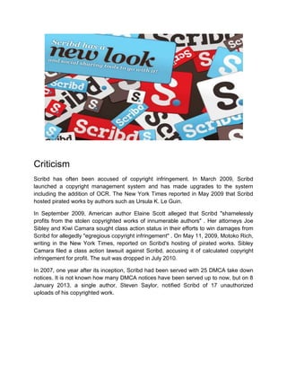 Criticism
Scribd has often been accused of copyright infringement. In March 2009, Scribd
launched a copyright management system and has made upgrades to the system
including the addition of OCR. The New York Times reported in May 2009 that Scribd
hosted pirated works by authors such as Ursula K. Le Guin.
In September 2009, American author Elaine Scott alleged that Scribd "shamelessly
profits from the stolen copyrighted works of innumerable authors" . Her attorneys Joe
Sibley and Kiwi Camara sought class action status in their efforts to win damages from
Scribd for allegedly "egregious copyright infringement" . On May 11, 2009, Motoko Rich,
writing in the New York Times, reported on Scribd's hosting of pirated works. Sibley
Camara filed a class action lawsuit against Scribd, accusing it of calculated copyright
infringement for profit. The suit was dropped in July 2010.
In 2007, one year after its inception, Scribd had been served with 25 DMCA take down
notices. It is not known how many DMCA notices have been served up to now, but on 8
January 2013, a single author, Steven Saylor, notified Scribd of 17 unauthorized
uploads of his copyrighted work.
 