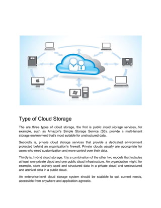 Type of Cloud Storage
The are three types of cloud storage, the first is public cloud storage services, for
example, such as Amazon's Simple Storage Service (S3), provide a multi-tenant
storage environment that’s most suitable for unstructured data.
Secondly is, private cloud storage services that provide a dedicated environment
protected behind an organization’s firewall. Private clouds usually are appropriate for
users who need customization and more control over their data.
Thirdly is, hybrid cloud storage. It is a combination of the other two models that includes
at least one private cloud and one public cloud infrastructure. An organization might, for
example, store actively used and structured data in a private cloud and unstructured
and archival data in a public cloud.
An enterprise-level cloud storage system should be scalable to suit current needs,
accessible from anywhere and application-agnostic.
 