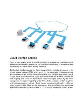 Cloud Storage Service
Cloud storage service is built to provide applications, services and organizations with
access to offsite storage capacity that can be provisioned instantly, is flexible in scaling
automatically at run time and is globally accessible.
Besides that, cloud storage service that is also provided is hosted and managed by the
storage service provider (SSP), and it works on the combination of storage servers,
which are designed on storage virtualization architecture. This technique allows a single
storage server to create multiple logical and virtual drives with scalable capacity and
tight coupling. End users and applications access the logical storage by the online
management interface or integrating vendor APIs with the application and are only billed
for the storage capacity metered. Cloud storage services are delivered in public and
hybrid storage models. Cloud storage services may be accessed through a web service
application programming interface (API), a cloud storage gateway or through a Web.
 