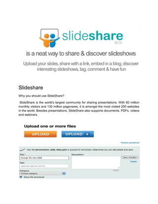 Slideshare
Why you should use SlideShare?
SlideShare is the world's largest community for sharing presentations. With 60 million
monthly visitors and 130 million pageviews, it is amongst the most visited 200 websites
in the world. Besides presentations, SlideShare also supports documents, PDFs, videos
and webinars.
 