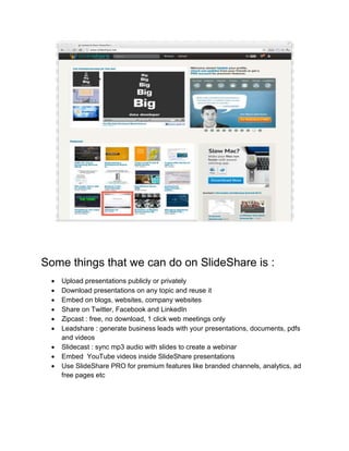 Some things that we can do on SlideShare is :
 Upload presentations publicly or privately
 Download presentations on any topic and reuse it
 Embed on blogs, websites, company websites
 Share on Twitter, Facebook and LinkedIn
 Zipcast : free, no download, 1 click web meetings only
 Leadshare : generate business leads with your presentations, documents, pdfs
and videos
 Slidecast : sync mp3 audio with slides to create a webinar
 Embed YouTube videos inside SlideShare presentations
 Use SlideShare PRO for premium features like branded channels, analytics, ad
free pages etc
 