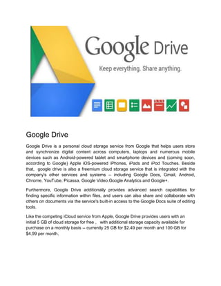 Google Drive
Google Drive is a personal cloud storage service from Google that helps users store
and synchronize digital content across computers, laptops and numerous mobile
devices such as Android-powered tablet and smartphone devices and (coming soon,
according to Google) Apple iOS-powered iPhones, iPads and iPod Touches. Beside
that, google drive is also a freemium cloud storage service that is integrated with the
company's other services and systems -- including Google Docs, Gmail, Android,
Chrome, YouTube, Picassa, Google Video,Google Analytics and Google+.
Furthermore, Google Drive additionally provides advanced search capabilities for
finding specific information within files, and users can also share and collaborate with
others on documents via the service's built-in access to the Google Docs suite of editing
tools.
Like the competing iCloud service from Apple, Google Drive provides users with an
initial 5 GB of cloud storage for free , with additional storage capacity available for
purchase on a monthly basis -- currently 25 GB for $2.49 per month and 100 GB for
$4.99 per month.
 