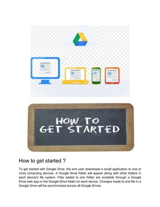 How to get started ?
To get started with Google Drive, the end user downloads a small application to one or
more computing devices. A Google Drive folder will appear along with other folders in
each device's file system. Files added to one folder are available through a Google
Drive web app or the Google Drive folder on each device. Changes made to one file in a
Google Drive will be synchronized across all Google Drives.
 