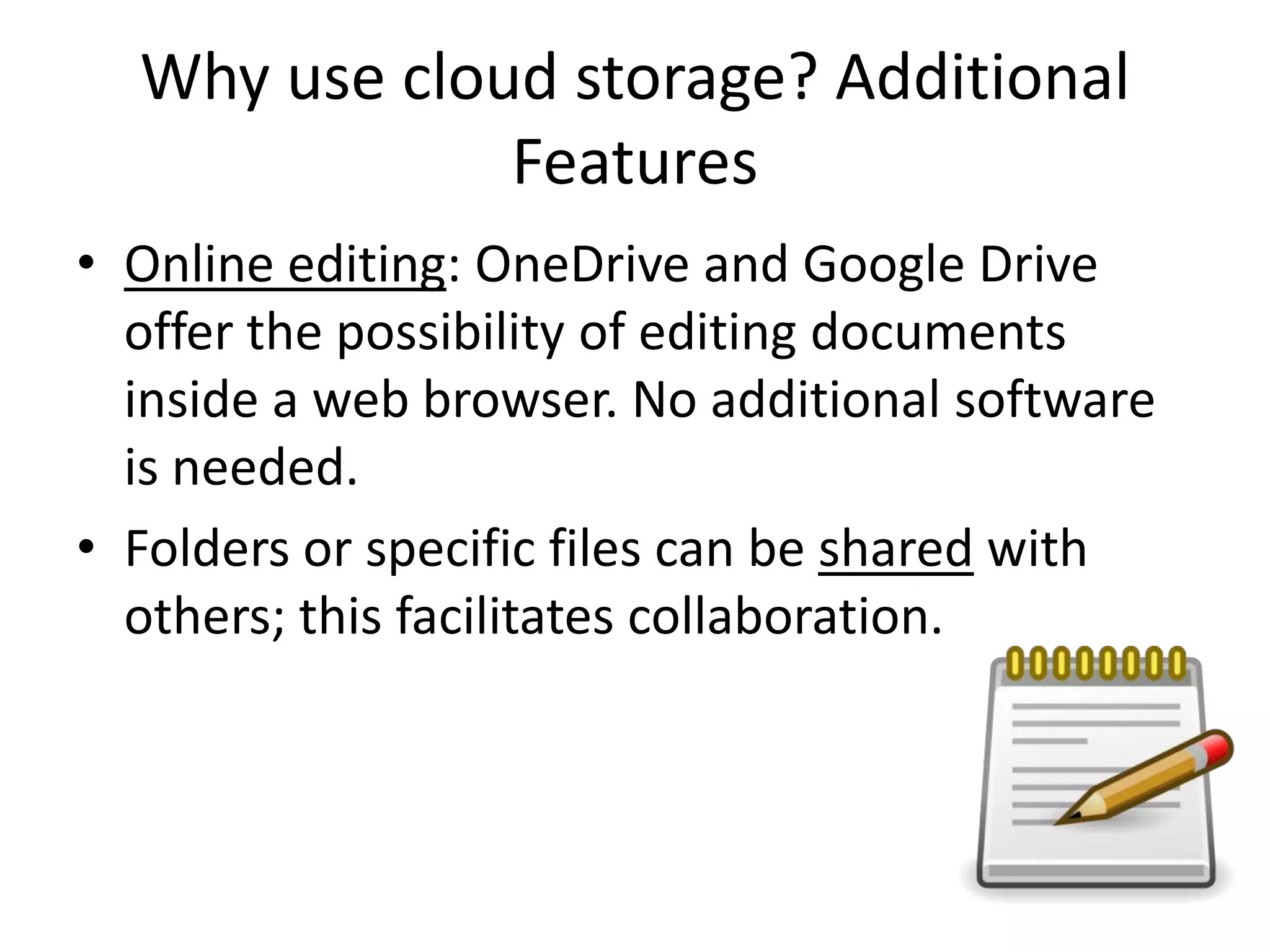 Why use cloud storage? Additional
Features
• Online editing: OneDrive and Google Drive
offer the possibility of editing documents
inside a web browser. No additional software
is needed.
• Folders or specific files can be shared with
others; this facilitates collaboration.
 