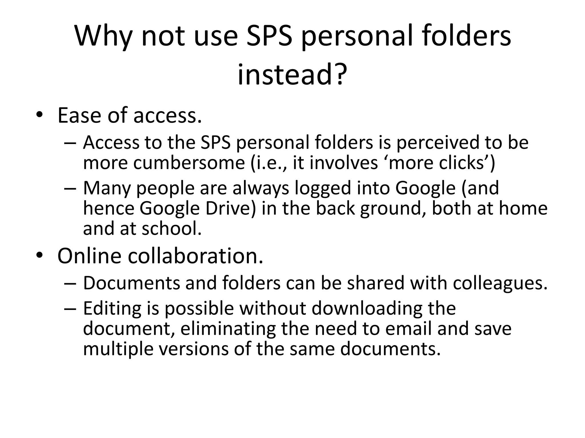 Why not use SPS personal folders
instead?
• Ease of access.
– Access to the SPS personal folders is perceived to be
more cumbersome (i.e., it involves ‘more clicks’)
– Many people are always logged into Google (and
hence Google Drive) in the back ground, both at home
and at school.
• Online collaboration.
– Documents and folders can be shared with colleagues.
– Editing is possible without downloading the
document, eliminating the need to email and save
multiple versions of the same documents.
 