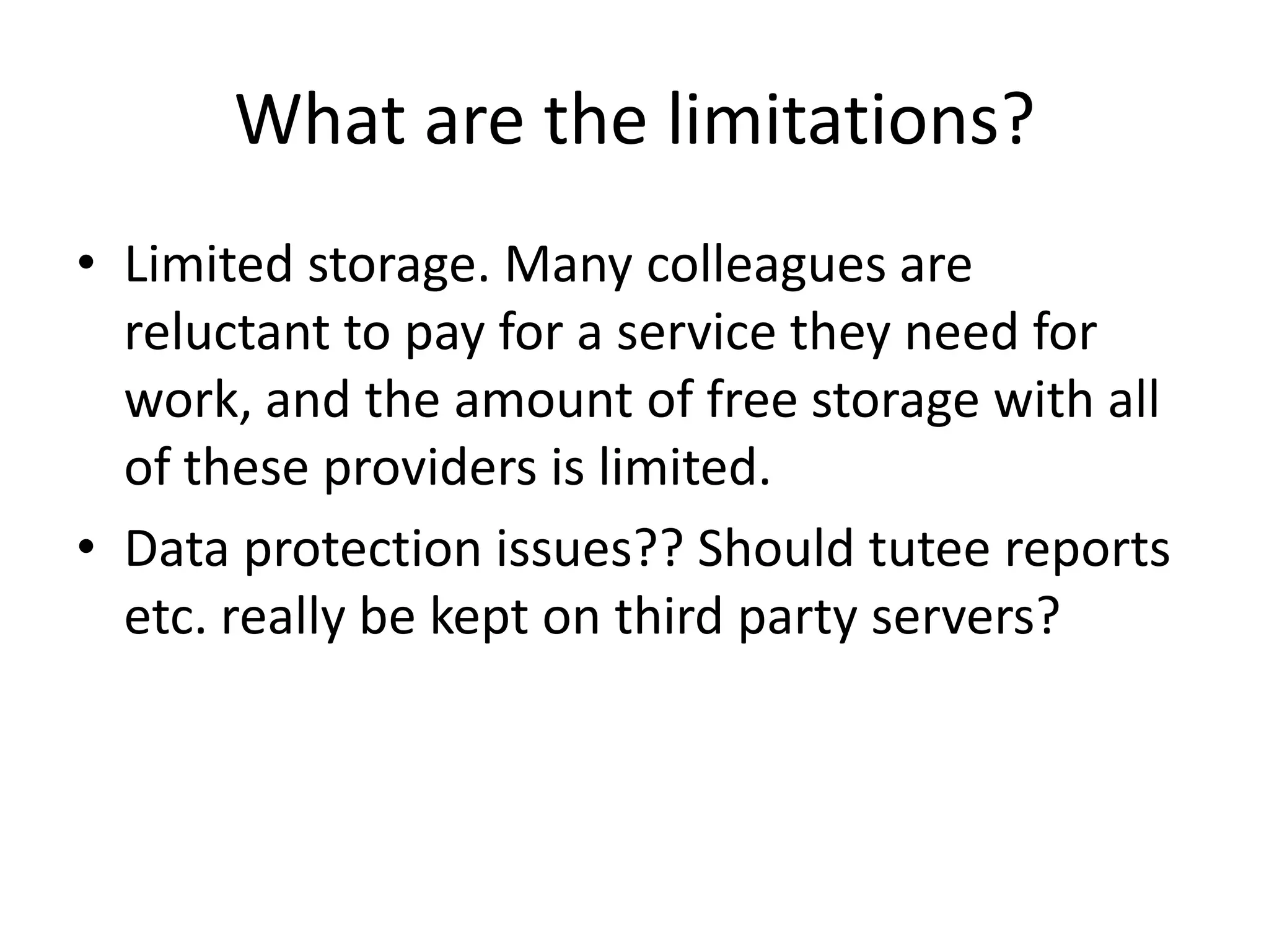 What are the limitations?
• Limited storage. Many colleagues are
reluctant to pay for a service they need for
work, and the amount of free storage with all
of these providers is limited.
• Data protection issues?? Should tutee reports
etc. really be kept on third party servers?
 