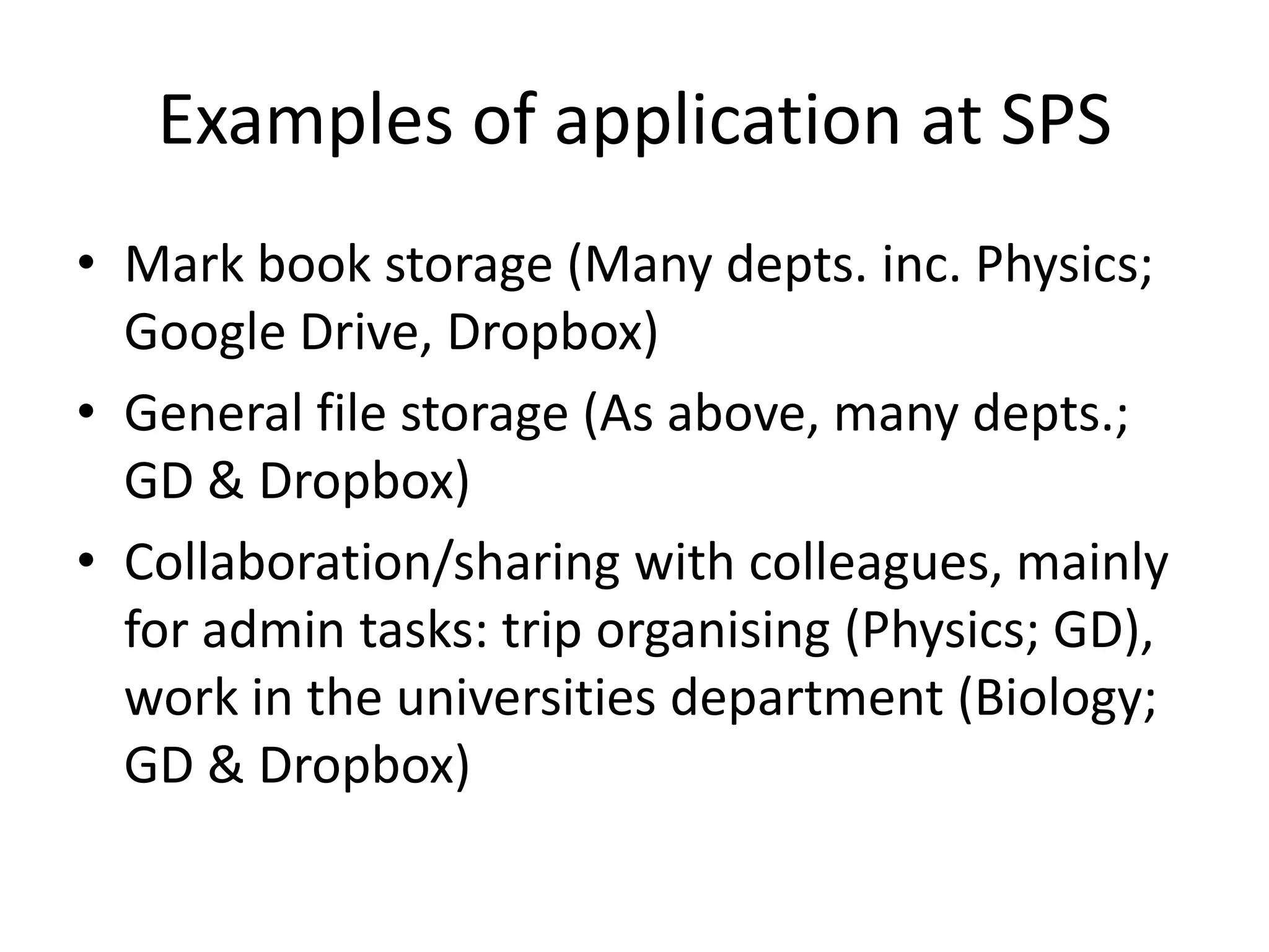 Examples of application at SPS
• Mark book storage (Many depts. inc. Physics;
Google Drive, Dropbox)
• General file storage (As above, many depts.;
GD & Dropbox)
• Collaboration/sharing with colleagues, mainly
for admin tasks: trip organising (Physics; GD),
work in the universities department (Biology;
GD & Dropbox)
 