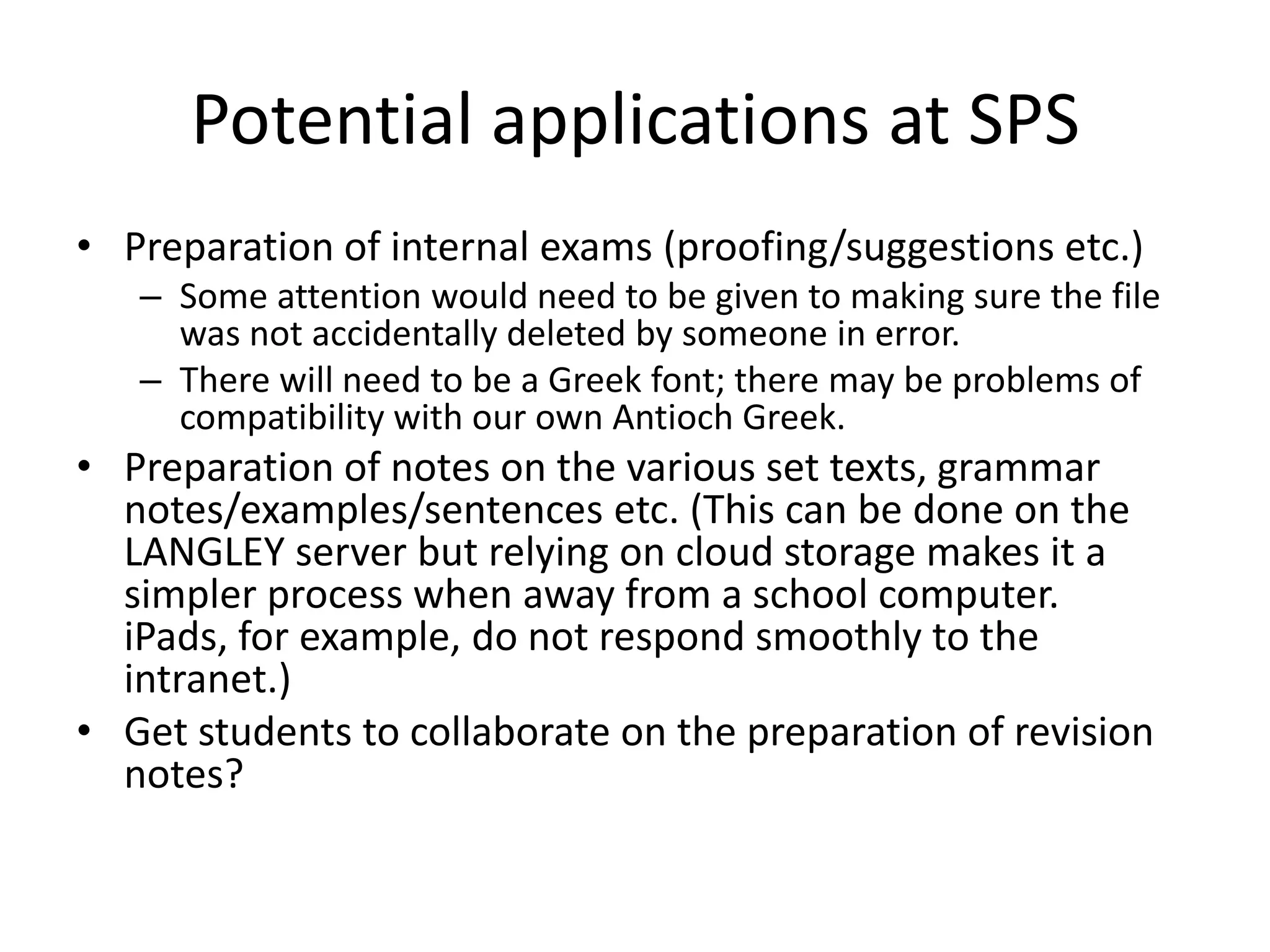 Potential applications at SPS
• Preparation of internal exams (proofing/suggestions etc.)
– Some attention would need to be given to making sure the file
was not accidentally deleted by someone in error.
– There will need to be a Greek font; there may be problems of
compatibility with our own Antioch Greek.
• Preparation of notes on the various set texts, grammar
notes/examples/sentences etc. (This can be done on the
LANGLEY server but relying on cloud storage makes it a
simpler process when away from a school computer.
iPads, for example, do not respond smoothly to the
intranet.)
• Get students to collaborate on the preparation of revision
notes?
 