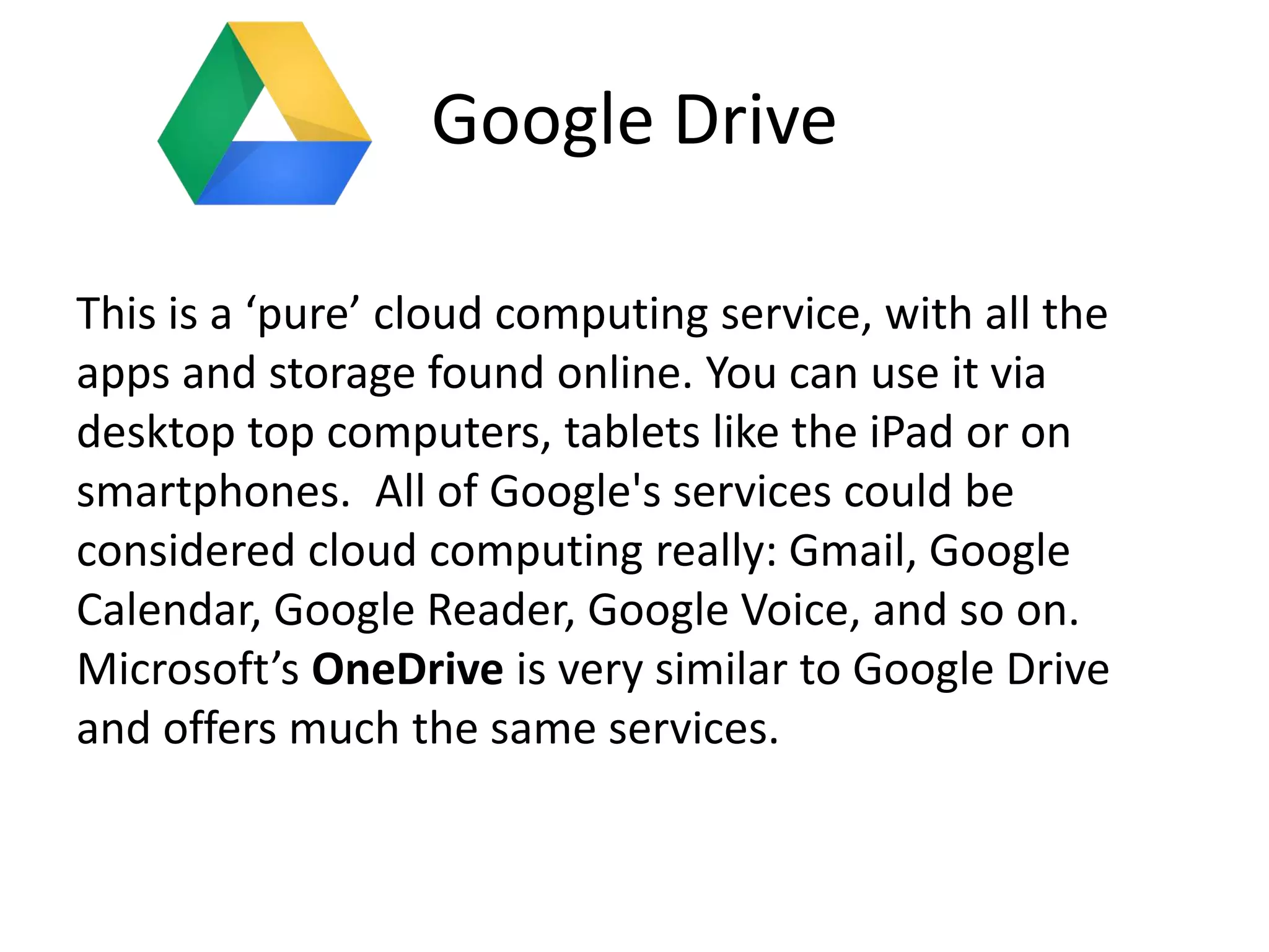Google Drive
This is a ‘pure’ cloud computing service, with all the
apps and storage found online. You can use it via
desktop top computers, tablets like the iPad or on
smartphones. All of Google's services could be
considered cloud computing really: Gmail, Google
Calendar, Google Reader, Google Voice, and so on.
Microsoft’s OneDrive is very similar to Google Drive
and offers much the same services.
 