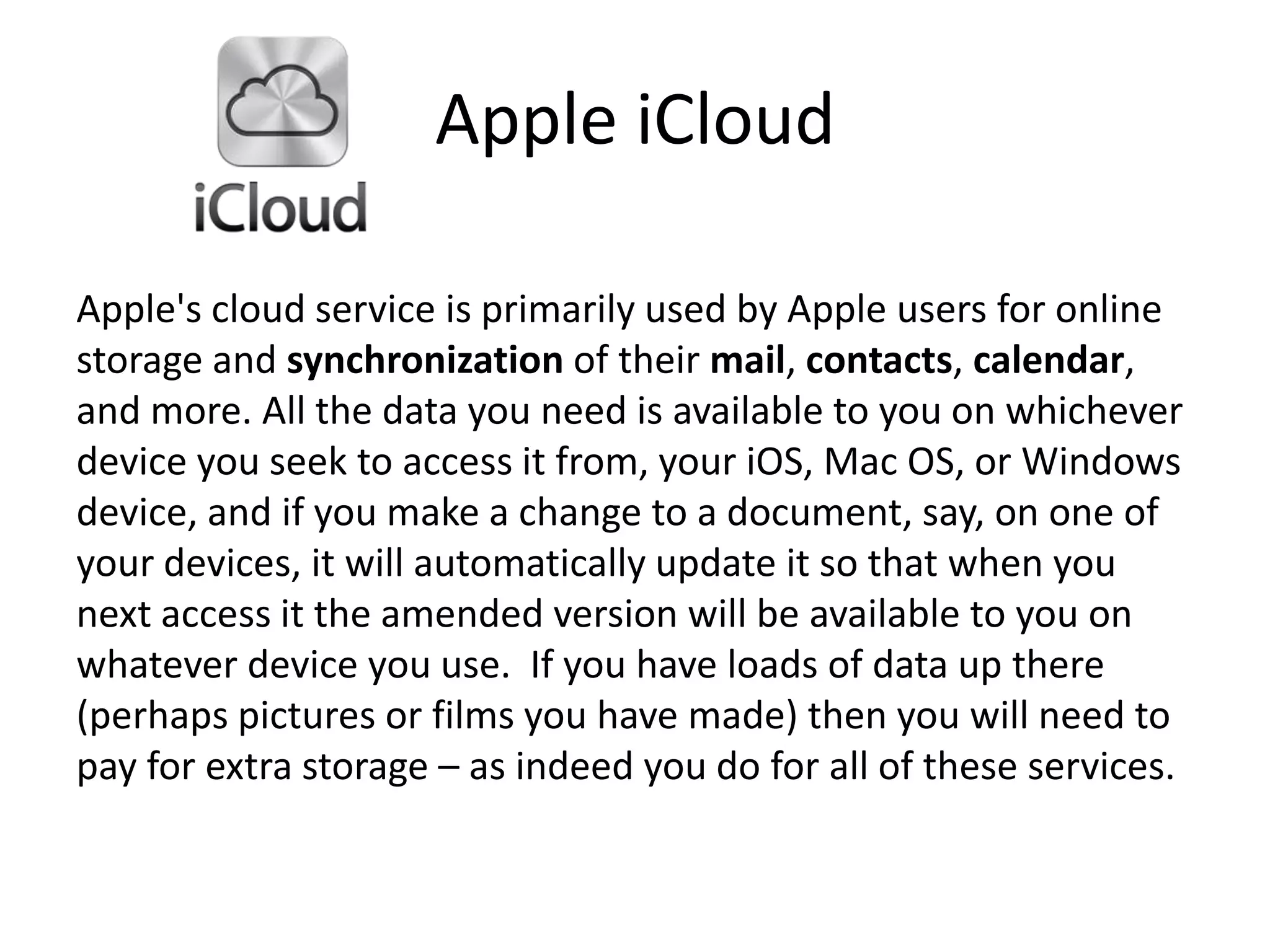 Apple iCloud
Apple's cloud service is primarily used by Apple users for online
storage and synchronization of their mail, contacts, calendar,
and more. All the data you need is available to you on whichever
device you seek to access it from, your iOS, Mac OS, or Windows
device, and if you make a change to a document, say, on one of
your devices, it will automatically update it so that when you
next access it the amended version will be available to you on
whatever device you use. If you have loads of data up there
(perhaps pictures or films you have made) then you will need to
pay for extra storage – as indeed you do for all of these services.
 