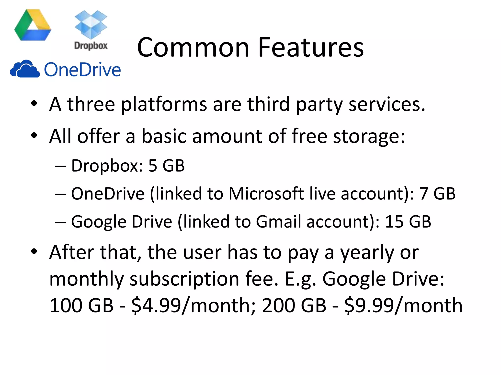Common Features
• A three platforms are third party services.
• All offer a basic amount of free storage:
– Dropbox: 5 GB
– OneDrive (linked to Microsoft live account): 7 GB
– Google Drive (linked to Gmail account): 15 GB
• After that, the user has to pay a yearly or
monthly subscription fee. E.g. Google Drive:
100 GB - $4.99/month; 200 GB - $9.99/month
 