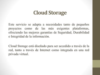 Cloud Storage
Este servicio se adapta a necesidades tanto de pequeños
proyectos como de las más exigentes plataformas,
ofreciendo las mejores garantías de Seguridad, Durabilidad
e Integridad de la información.
Cloud Storage está diseñado para ser accedido a través de la
red, tanto a través de Internet como integrada en una red
privada virtual.
 