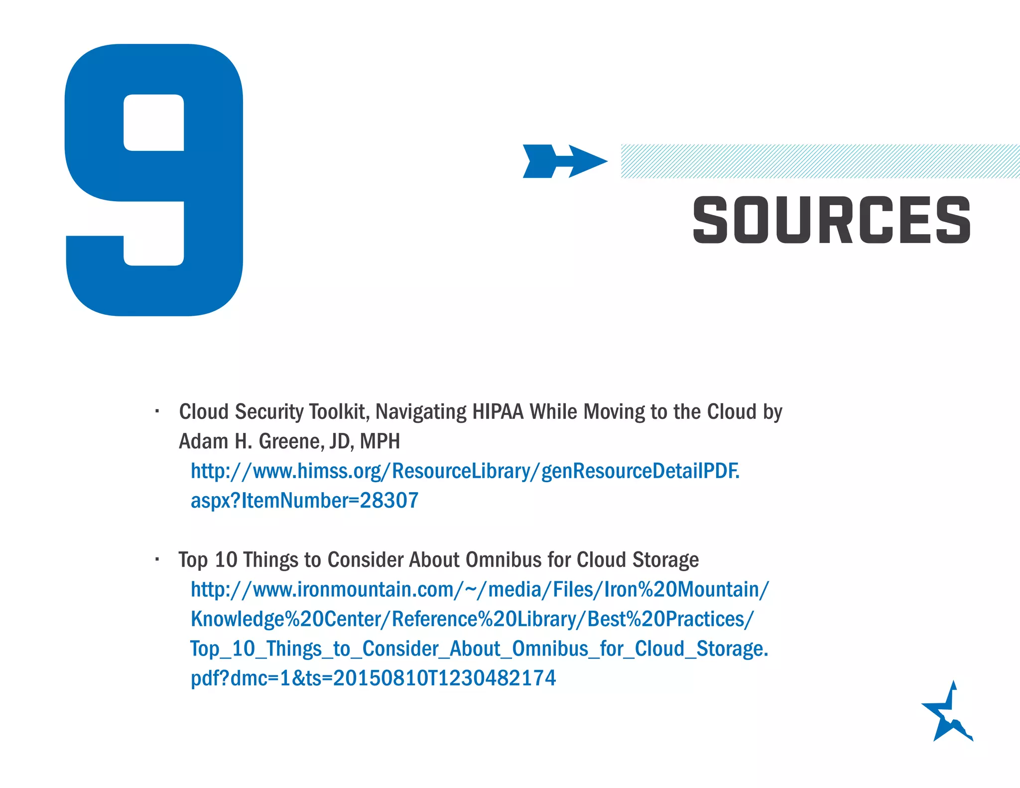 9 SOURCES
•	 Cloud Security Toolkit, Navigating HIPAA While Moving to the Cloud by
Adam H. Greene, JD, MPH
http://www.himss.org/ResourceLibrary/genResourceDetailPDF.
aspx?ItemNumber=28307
•	 Top 10 Things to Consider About Omnibus for Cloud Storage
http://www.ironmountain.com/~/media/Files/Iron%20Mountain/
Knowledge%20Center/Reference%20Library/Best%20Practices/
Top_10_Things_to_Consider_About_Omnibus_for_Cloud_Storage.
pdf?dmc=1&ts=20150810T1230482174
 