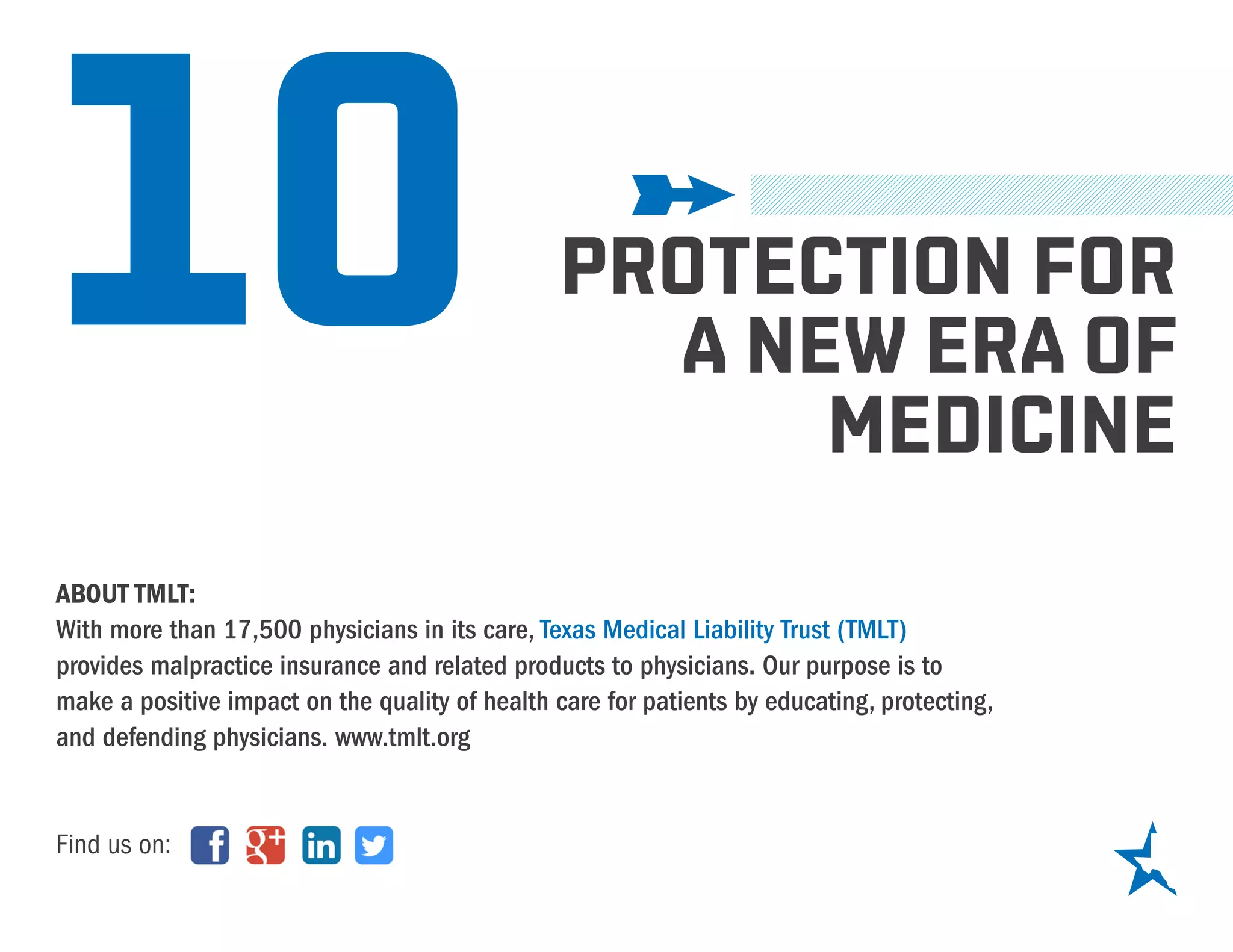 10
ABOUT TMLT:
With more than 17,500 physicians in its care, Texas Medical Liability Trust (TMLT)
provides malpractice insurance and related products to physicians. Our purpose is to
make a positive impact on the quality of health care for patients by educating, protecting,
and defending physicians. www.tmlt.org
Find us on:
PROTECTION FOR
A NEW ERA OF
MEDICINE
 