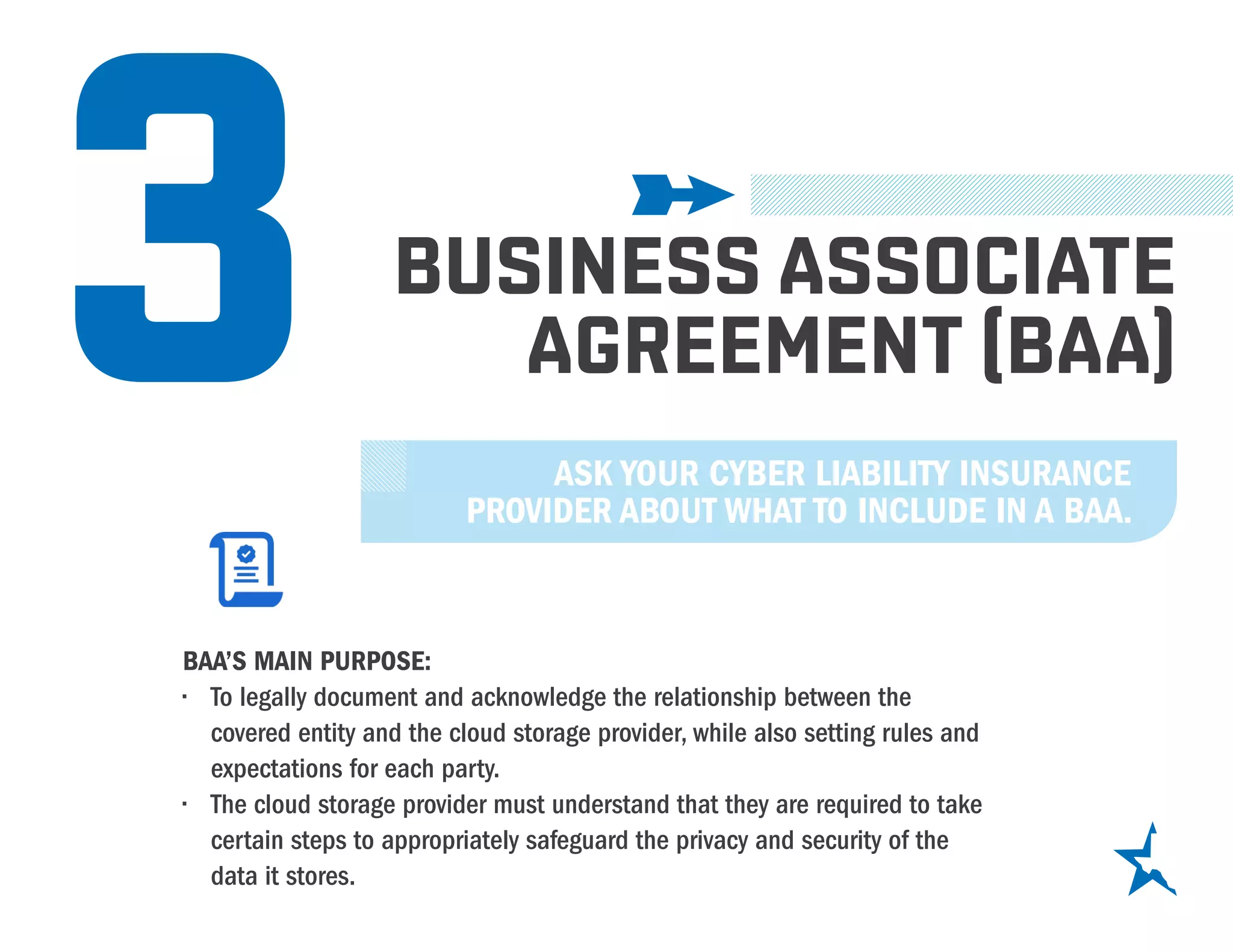 3 BUSINESS ASSOCIATE
AGREEMENT (BAA)
BAA’S MAIN PURPOSE:
•	 To legally document and acknowledge the relationship between the
covered entity and the cloud storage provider, while also setting rules and
expectations for each party.
•	 The cloud storage provider must understand that they are required to take
certain steps to appropriately safeguard the privacy and security of the
data it stores.
ASK YOUR CYBER LIABILITY INSURANCE
PROVIDER ABOUT WHAT TO INCLUDE IN A BAA.
 