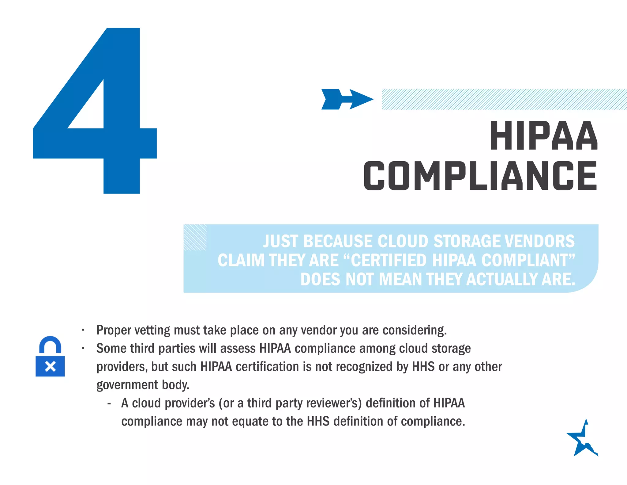 4 HIPAA
COMPLIANCE
JUST BECAUSE CLOUD STORAGE VENDORS
CLAIM THEY ARE “CERTIFIED HIPAA COMPLIANT”
DOES NOT MEAN THEY ACTUALLY ARE.
•	 Proper vetting must take place on any vendor you are considering.
•	 Some third parties will assess HIPAA compliance among cloud storage
providers, but such HIPAA certification is not recognized by HHS or any other
government body.
-- A cloud provider’s (or a third party reviewer’s) definition of HIPAA
compliance may not equate to the HHS definition of compliance.
 