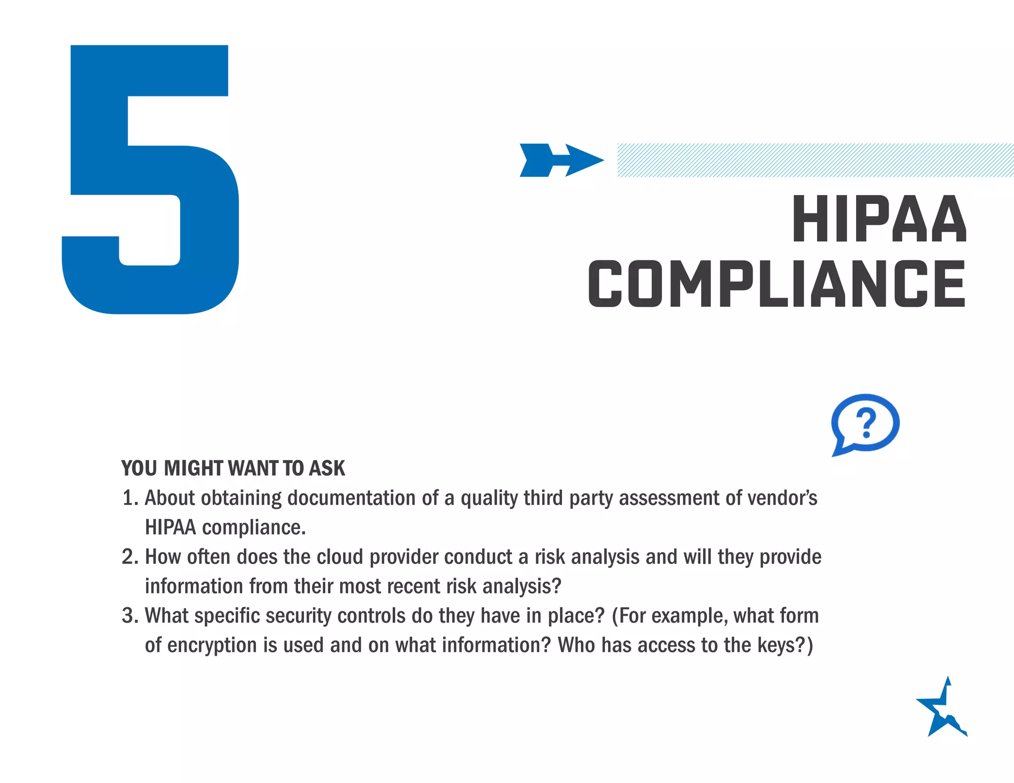 5 HIPAA
COMPLIANCE
YOU MIGHT WANT TO ASK
1.	About obtaining documentation of a quality third party assessment of vendor’s
HIPAA compliance.
2.	How often does the cloud provider conduct a risk analysis and will they provide
information from their most recent risk analysis?
3.	What specific security controls do they have in place? (For example, what form
of encryption is used and on what information? Who has access to the keys?)
 