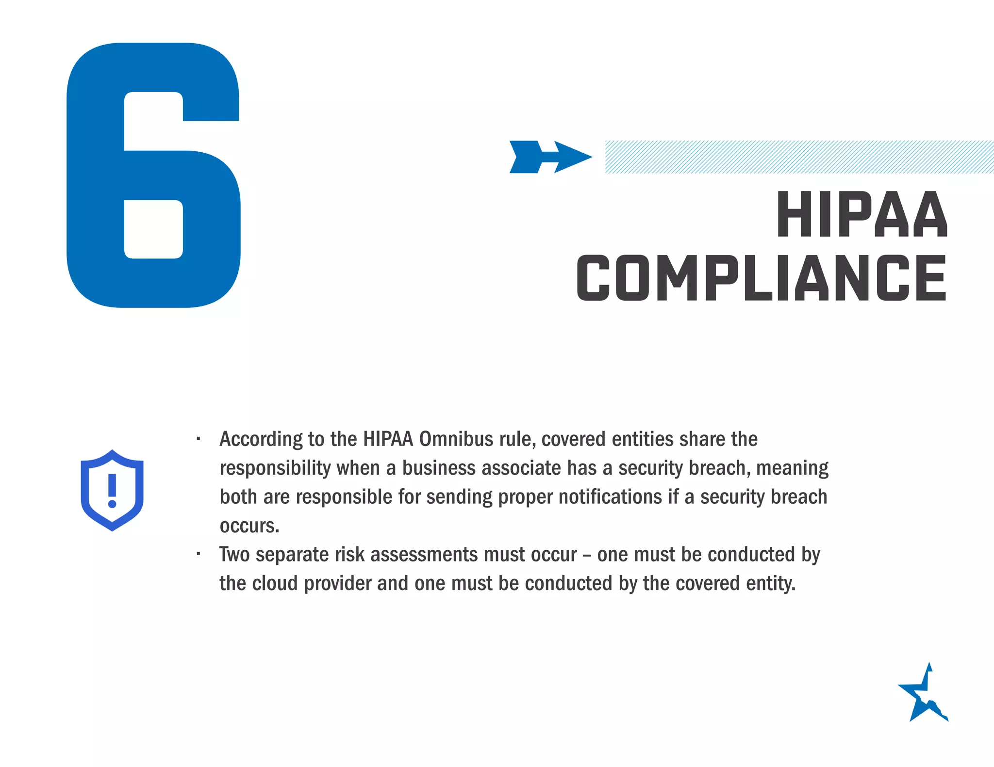 6 HIPAA
COMPLIANCE
•	 According to the HIPAA Omnibus rule, covered entities share the
responsibility when a business associate has a security breach, meaning
both are responsible for sending proper notifications if a security breach
occurs.
•	 Two separate risk assessments must occur – one must be conducted by
the cloud provider and one must be conducted by the covered entity.
 
