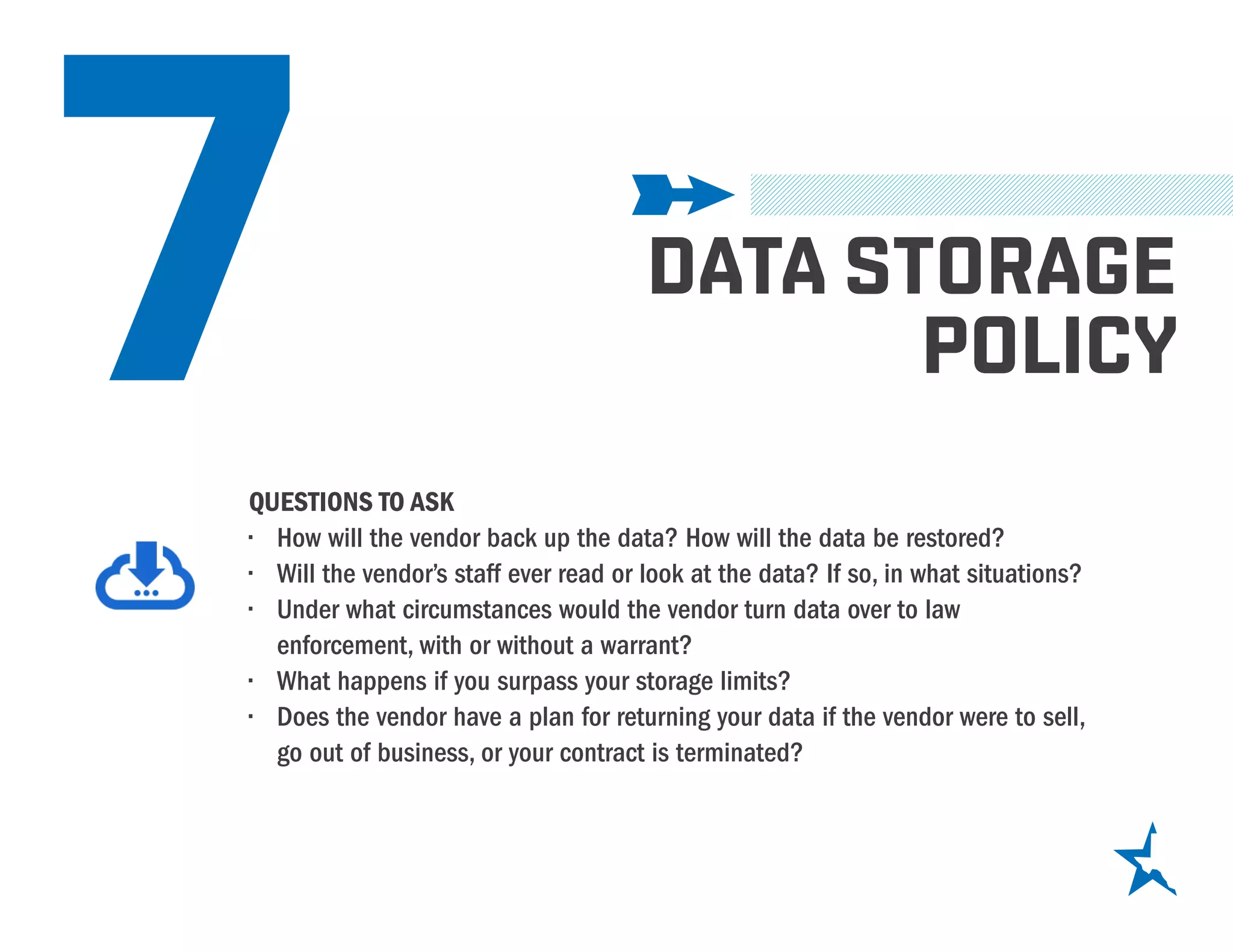 7 DATA STORAGE
POLICY
QUESTIONS TO ASK
•	 How will the vendor back up the data? How will the data be restored?
•	 Will the vendor’s staff ever read or look at the data? If so, in what situations?
•	 Under what circumstances would the vendor turn data over to law
enforcement, with or without a warrant?
•	 What happens if you surpass your storage limits?
•	 Does the vendor have a plan for returning your data if the vendor were to sell,
go out of business, or your contract is terminated?
 