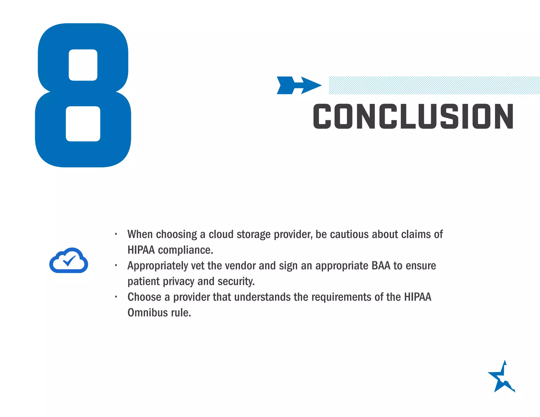 8 CONCLUSION
•	 When choosing a cloud storage provider, be cautious about claims of
HIPAA compliance.
•	 Appropriately vet the vendor and sign an appropriate BAA to ensure
patient privacy and security.
•	 Choose a provider that understands the requirements of the HIPAA
Omnibus rule.
 