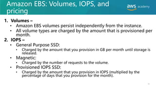 Amazon EBS: Volumes, IOPS, and
pricing
1. Volumes –
• Amazon EBS volumes persist independently from the instance.
• All volume types are charged by the amount that is provisioned per
month.
2. IOPS –
• General Purpose SSD:
• Charged by the amount that you provision in GB per month until storage is
released.
• Magnetic:
• Charged by the number of requests to the volume.
• Provisioned IOPS SSD:
• Charged by the amount that you provision in IOPS (multiplied by the
percentage of days that you provision for the month).
10
 