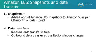 Amazon EBS: Snapshots and data
transfer
3. Snapshots –
• Added cost of Amazon EBS snapshots to Amazon S3 is per
GB-month of data stored.
4. Data transfer –
• Inbound data transfer is free.
• Outbound data transfer across Regions incurs charges.
11
 