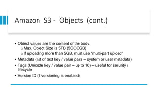 Amazon S3 - Objects (cont.)
• Object values are the content of the body:
oMax. Object Size is 5TB (5OOOGB)
oIf uploading more than 5GB, must use “multi-part upload”
• Metadata (list of text key / value pairs — system or user metadata)
• Tags (Unicode key / value pair — up to 10) — useful for security /
lifecycle
• Version ID (if versioning is enabled)
 
