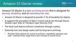Amazon S3 Glacier review
Amazon S3 Glacier is a data archiving service that is designed for
security, durability, and an extremely low cost.
• Amazon S3 Glacier is designed to provide 11 9s of durability for objects.
• It supports the encryption of data in transit and at rest through Secure
Sockets Layer (SSL) or Transport Layer Security (TLS).
• The Vault Lock feature enforces compliance through a policy.
• Extremely low-cost design works well for long-term archiving.
• Provides three options for access to archives—expedited, standard, and
bulk—retrieval times range from a few minutes to several hours.
38
 