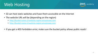 Web Hosting
• S3 can host static websites and have them accessible on the Internet
• The website URL will be (depending on the region)
• http://bucket-name.s3-website-region.amazonaws.com
• http://bucket-name.s3-website.region.amazonaws.com
• If you get a 403 Forbidden error, make sure the bucket policy allows public reads!
49
 