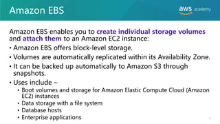 Amazon EBS
Amazon EBS enables you to create individual storage volumes
and attach them to an Amazon EC2 instance:
• Amazon EBS offers block-level storage.
• Volumes are automatically replicated within its Availability Zone.
• It can be backed up automatically to Amazon S3 through
snapshots.
• Uses include –
• Boot volumes and storage for Amazon Elastic Compute Cloud (Amazon
EC2) instances
• Data storage with a file system
• Database hosts
• Enterprise applications 6
 