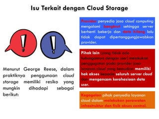Isu Terkait dengan Cloud Storage
Kegagalan pihak penyedia layanan
cloud dalam melakukan perawatan
infrastruktur dan fisik akses control.
Menurut George Reese, dalam
praktiknya penggunaan cloud
storage memiliki resiko yang
mungkin dihadapi sebagai
berikut:
Provider penyedia jasa cloud computing
mengalami bangkrut sehingga server
berhenti bekerja dan data hilang lalu
tidak dapat dipertanggungjawabkan
provider.
Pihak lain (yang tidak ada
hubungannya dengan user) melakukan
penggugatan pada provider jasa
layanan cloud yang kemudian memiliki
hak akses kepada seluruh server cloud
dan mengancam kerahasiaan data
user.
 