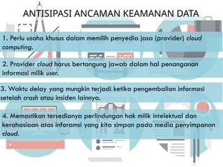 ANTISIPASI ANCAMAN KEAMANAN DATA
4. Memastikan tersedianya perlindungan hak milik intelektual dan
kerahasiaan atas inforamsi yang kita simpan pada media penyimpanan
cloud.
1. Perlu usaha khusus dalam memilih penyedia jasa (provider) cloud
computing.
2. Provider cloud harus bertangung jawab dalam hal penanganan
informasi milik user.
3. Waktu delay yang mungkin terjadi ketika pengembalian informasi
setelah crash atau insiden lainnya.
 