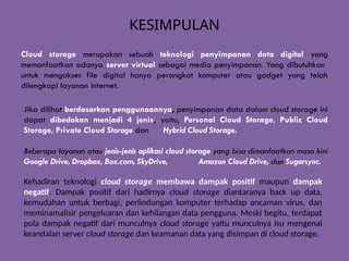 KESIMPULAN
Cloud storage merupakan sebuah teknologi penyimpanan data digital yang
memanfaatkan adanya server virtual sebagai media penyimpanan. Yang dibutuhkan
untuk mengakses file digital hanya perangkat komputer atau gadget yang telah
dilengkapi layanan internet.
Jika dilihat berdasarkan penggunaannya, penyimpanan data dalam cloud storage ini
dapat dibedakan menjadi 4 jenis, yaitu, Personal Cloud Storage, Public Cloud
Storage, Private Cloud Storage dan Hybrid Cloud Storage.
Beberapa layanan atau jenis-jenis aplikasi cloud storage yang bisa dimanfaatkan masa kini
Google Drive, Dropbox, Box.com, SkyDrive, Amazon Cloud Drive, dan Sugarsync.
Kehadiran teknologi cloud storage membawa dampak positif maupun dampak
negatif. Dampak positif dari hadirnya cloud storage diantaranya back up data,
kemudahan untuk berbagi, perlindungan komputer terhadap ancaman virus, dan
meminamalisir pengeluaran dan kehilangan data pengguna. Meski begitu, terdapat
pula dampak negatif dari munculnya cloud storage yaitu munculnya isu mengenai
keandalan server cloud storage dan keamanan data yang disimpan di cloud storage.
 