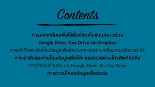 การลงทะเบียนเพื่อใช้พื้นที่จัดเก็บแบบคลาวด์บน
Google Drive, One Drive และ Dropbox
การเข้าถึงและถ่ายโอนข้อมูลเพื่อใช้งานคลาวด์ผ่านเครื่องคอมพิวเตอร์ PC
การเข้าถึงและถ่ายโอนข้อมูลเพื่อใช้งานคลาวด์ผ่านโทรศัพท์มือถือ
การทํางานร่วมกัน บน Google Drive และ One Drive
การดาวน์โหลดข้อมูลเพื่อส่งต่อ
Contents
 