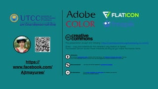 This presentation accept and following: https://creativecommons.org/licenses/by-nc-nd/4.0/
Share - copy and redistribute the material in any medium or format
The licensor cannot revoke these freedoms as long as you follow the license terms.
Attribution
You must give appropriate credit, provide a link to the license, and indicate if changes were made. You may
do so in any reasonable manner, but not in any way that suggests the licensor endorses you or your use.
Noncommercial You may not use the material for commercial purposes.
No Derivatives If you remix, transform, or build upon the material, you may not
distribute the modified material.
https://
www.facebook.com/
Ajtmayuree/
 