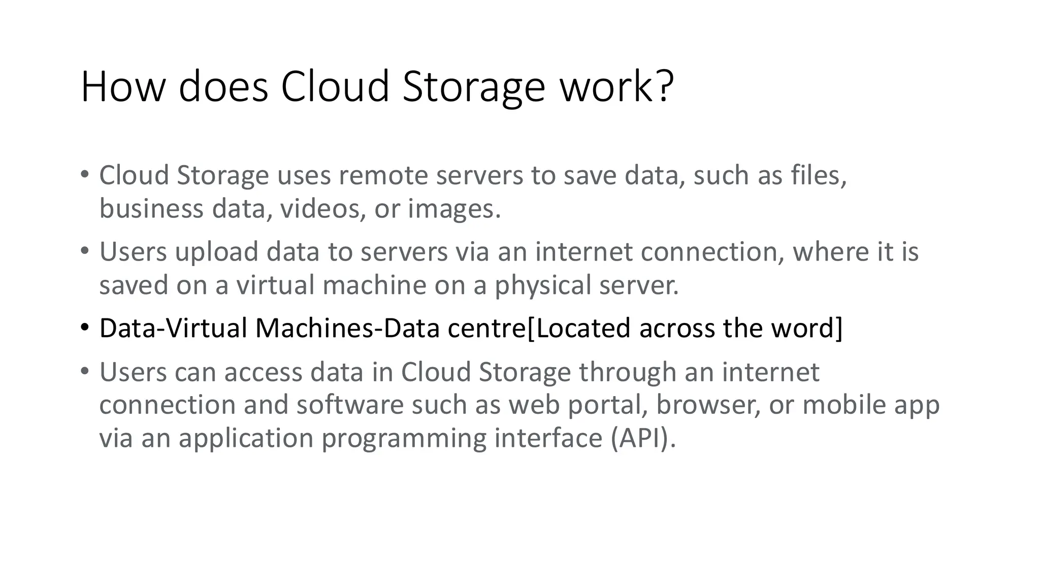 How does Cloud Storage work?
• Cloud Storage uses remote servers to save data, such as files,
business data, videos, or images.
• Users upload data to servers via an internet connection, where it is
saved on a virtual machine on a physical server.
• Data-Virtual Machines-Data centre[Located across the word]
• Users can access data in Cloud Storage through an internet
connection and software such as web portal, browser, or mobile app
via an application programming interface (API).
 
