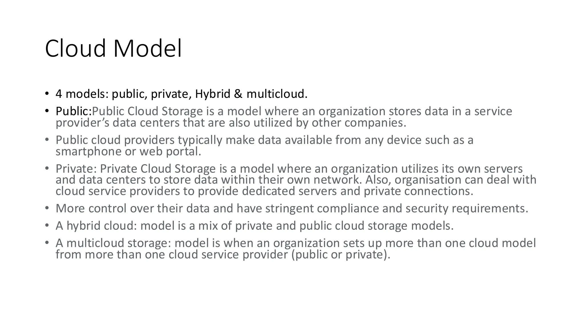 Cloud Model
• 4 models: public, private, Hybrid & multicloud.
• Public:Public Cloud Storage is a model where an organization stores data in a service
provider’s data centers that are also utilized by other companies.
• Public cloud providers typically make data available from any device such as a
smartphone or web portal.
• Private: Private Cloud Storage is a model where an organization utilizes its own servers
and data centers to store data within their own network. Also, organisation can deal with
cloud service providers to provide dedicated servers and private connections.
• More control over their data and have stringent compliance and security requirements.
• A hybrid cloud: model is a mix of private and public cloud storage models.
• A multicloud storage: model is when an organization sets up more than one cloud model
from more than one cloud service provider (public or private).
 