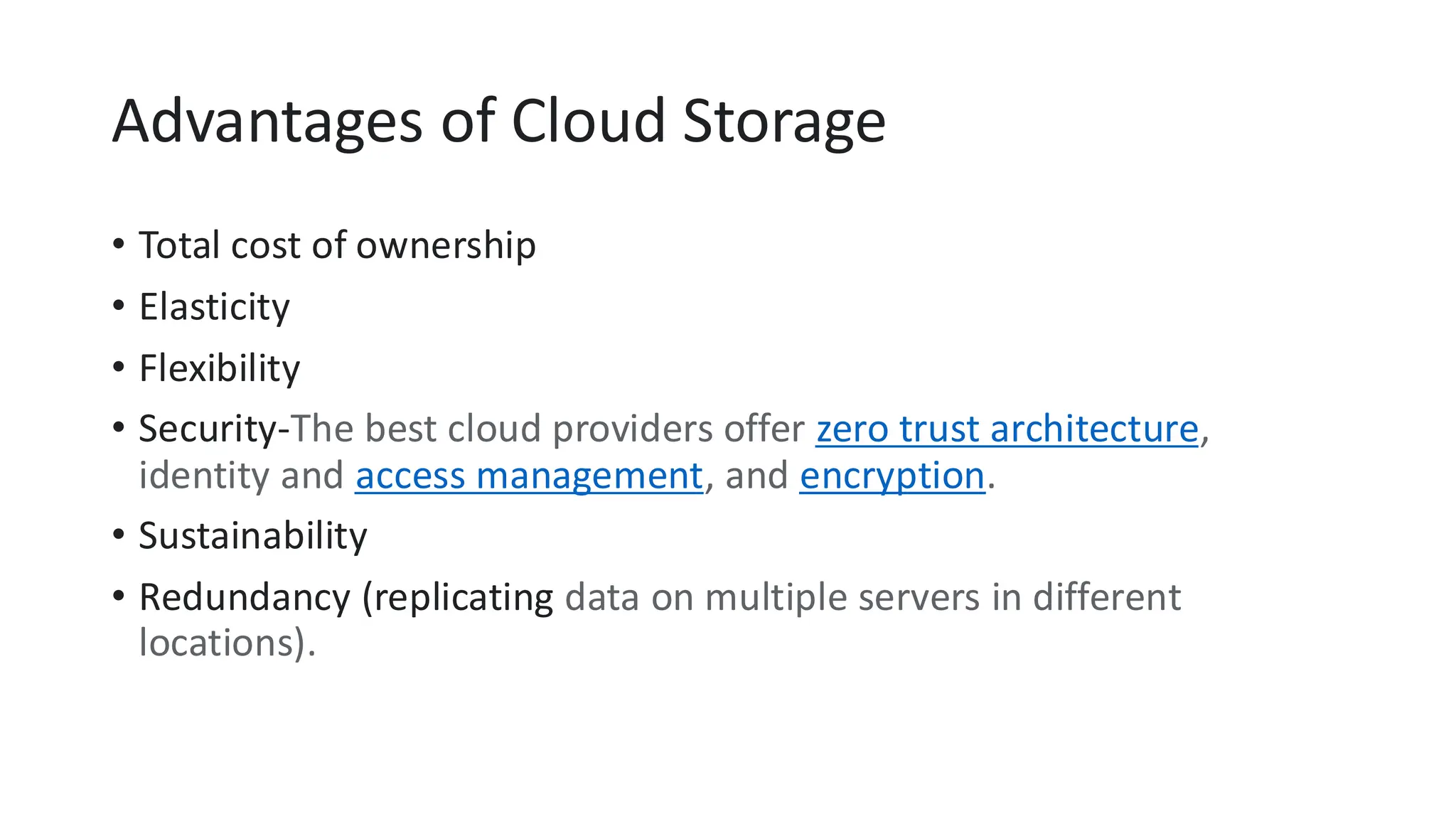Advantages of Cloud Storage
• Total cost of ownership
• Elasticity
• Flexibility
• Security-The best cloud providers offer zero trust architecture,
identity and access management, and encryption.
• Sustainability
• Redundancy (replicating data on multiple servers in different
locations).
 