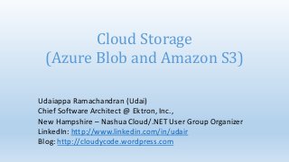 Cloud Storage
 (Azure Blob and Amazon S3)

Udaiappa Ramachandran (Udai)
Chief Software Architect @ Ektron, Inc.,
New Hampshire – Nashua Cloud/.NET User Group Organizer
LinkedIn: http://www.linkedin.com/in/udair
Blog: http://cloudycode.wordpress.com
 