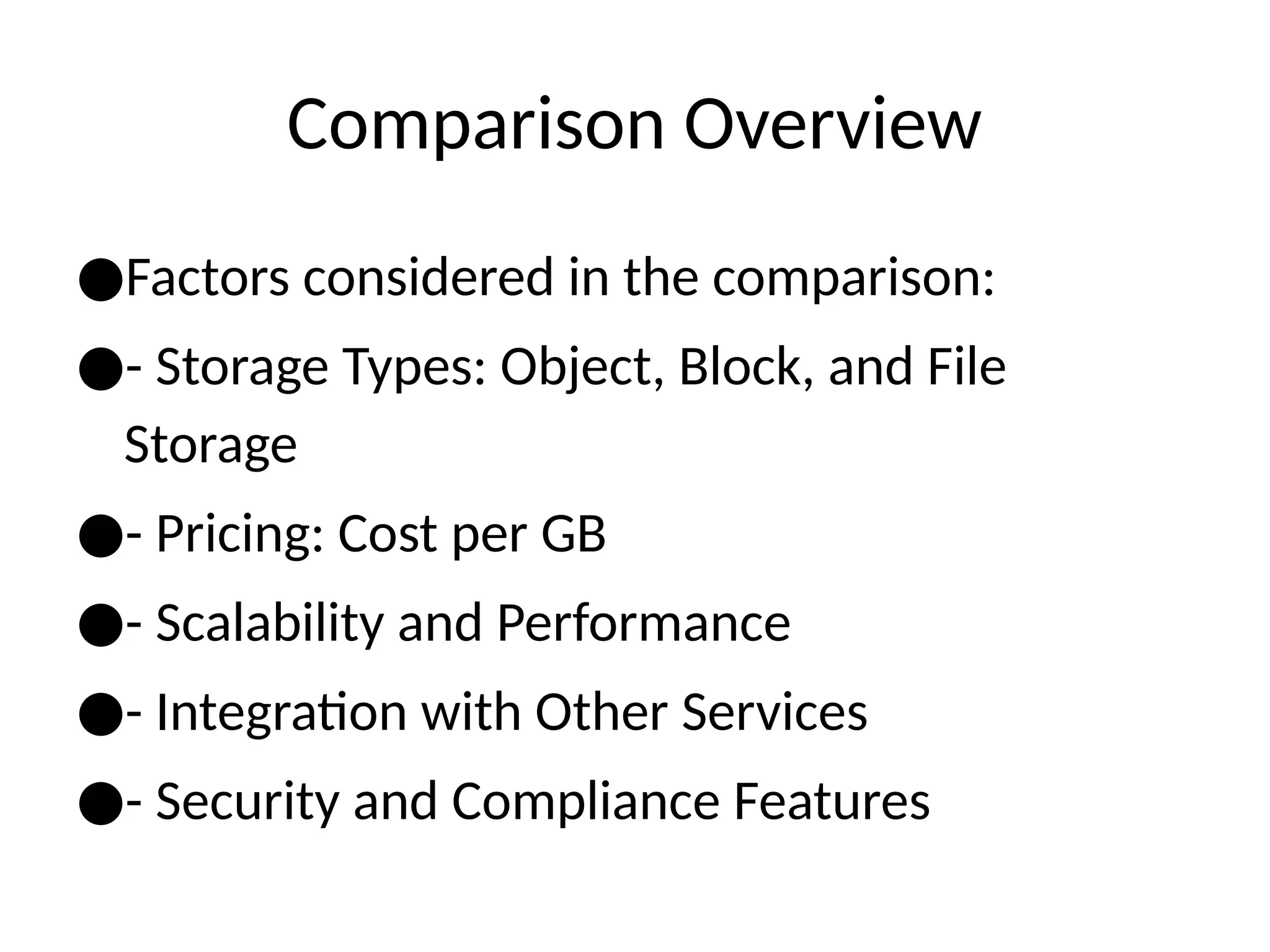 Comparison Overview
●Factors considered in the comparison:
●- Storage Types: Object, Block, and File
Storage
●- Pricing: Cost per GB
●- Scalability and Performance
●- Integration with Other Services
●- Security and Compliance Features
 